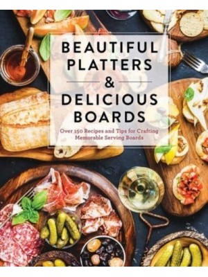 Beautiful Platters & Delicious Boards Over 150 Recipes and Tips for Crafting Memorable Charcuterie Serving Boards