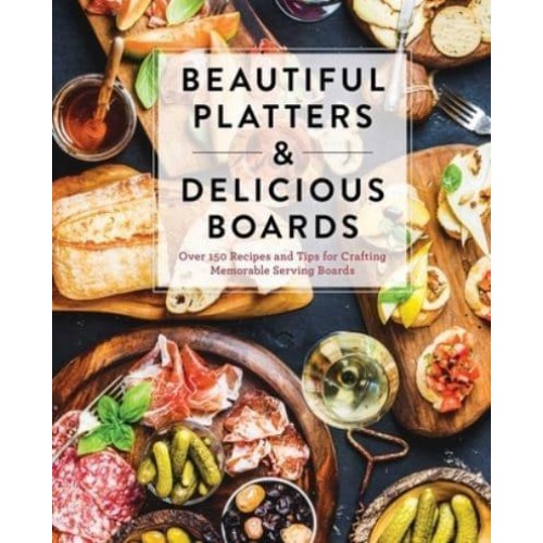Beautiful Platters & Delicious Boards Over 150 Recipes and Tips for Crafting Memorable Charcuterie Serving Boards