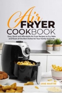 Air Fryer Cookbook: Easy, Quick and Affordable Air Fryer Recipes to Fry, Bake and Roast all the Best Dishes for Your Family and Friends