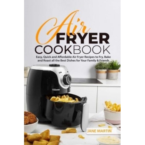 Air Fryer Cookbook: Easy, Quick and Affordable Air Fryer Recipes to Fry, Bake and Roast all the Best Dishes for Your Family and Friends