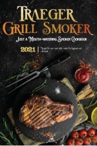 Traeger Grill & Smoker Cookbook 2021: The Complete Smoker Cookbook With Mouth-Watering Recipes To Prepare With Your Wood Pellet Grill