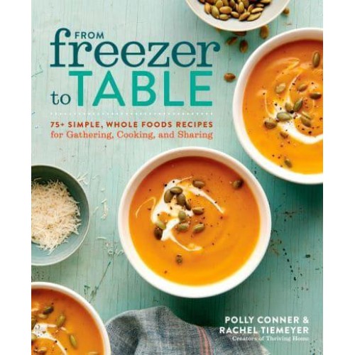 From Freezer to Table 75+ Simple, Whole Foods Recipes for Gathering, Cooking, and Sharing