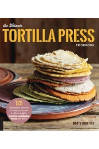 The Ultimate Tortilla Press Cookbook 125 Recipes for All Kinds of Make-Your-Own Tortillas-and for Burritos, Enchiladas, Tacos, and More