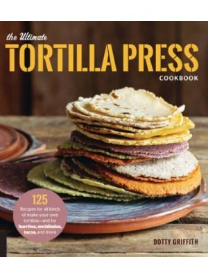 The Ultimate Tortilla Press Cookbook 125 Recipes for All Kinds of Make-Your-Own Tortillas-and for Burritos, Enchiladas, Tacos, and More