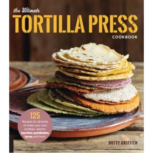 The Ultimate Tortilla Press Cookbook 125 Recipes for All Kinds of Make-Your-Own Tortillas-and for Burritos, Enchiladas, Tacos, and More