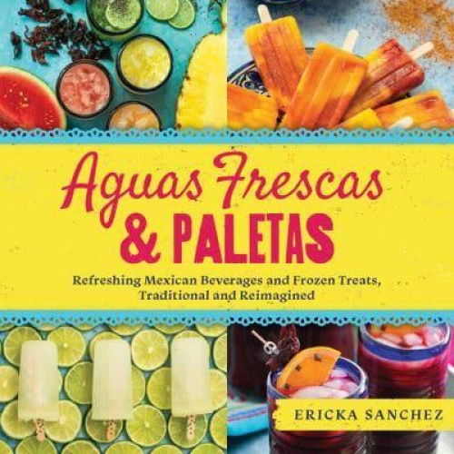 Aguas Frescas & Paletas Refreshing Mexican Drinks and Frozen Treats, Traditional and Reimagined