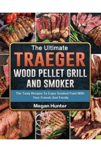 The Ultimate Traeger Wood Pellet Grill And Smoker: The Tasty Recipes To Enjoy Smoked Food With Your Friends And Family