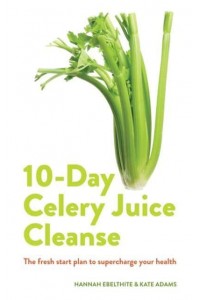 10-Day Celery Juice Cleanse The Facts, the Recipes and Everything You Need to Enjoy the Benefits of Adding Celery Juice to Your Life