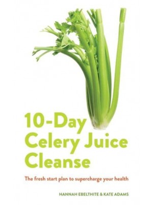10-Day Celery Juice Cleanse The Facts, the Recipes and Everything You Need to Enjoy the Benefits of Adding Celery Juice to Your Life