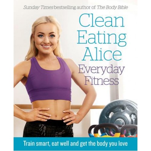 Clean Eating Alice - Everyday Fitness Train Smart, Eat Well and Get the Body You Love