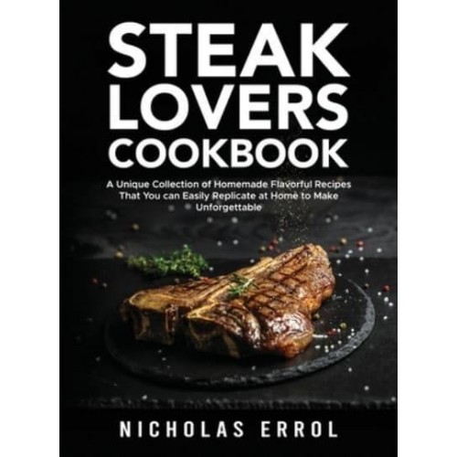 Steak Lovers Cookbook: A Unique Collection of Homemade Flavorful Recipes That You can Easily Replicate at Home to Make Unforgettable Meals