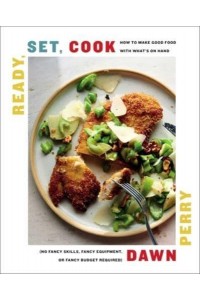 Ready, Set, Cook How to Make Good Food With What's on Hand (No Fancy Skills, Fancy Equipment, or Fancy Budget Required)