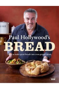 Paul Hollywood's Bread How to Make Great Breads Into Even Greater Meals