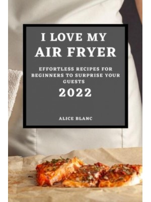 I LOVE MY AIR FRYER 2022: EFFORTLESS RECIPES FOR BEGINNERS TO SURPRISE YOUR GUESTS