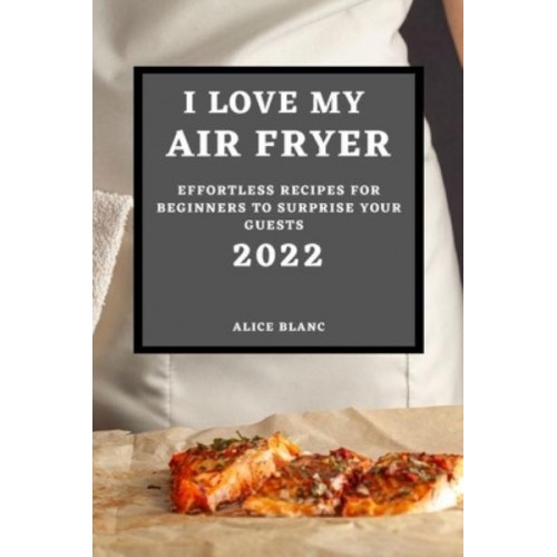 I LOVE MY AIR FRYER 2022: EFFORTLESS RECIPES FOR BEGINNERS TO SURPRISE YOUR GUESTS