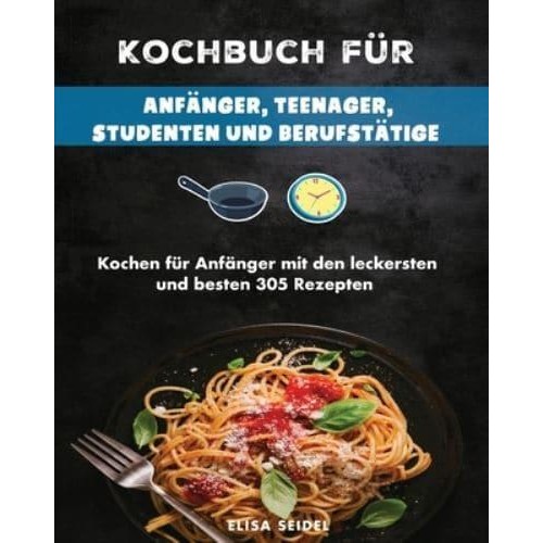 Kochbuch für Anfänger, Teenager, Studenten und Berufstätige: Kochen für Anfänger mit den leckersten und besten 305 Rezepten