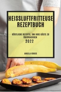 HEIßLUFTFRITTEUSE REZEPTBUCH 2022: KÖSTLICHE REZEPTE, UM IHRE GÄSTE ZU ÜBERRASCHEN