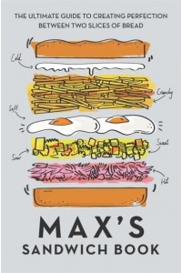 Max's Sandwich Book The Ultimate Guide to Creating Perfection Between Two Slices of Bread