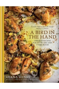 A Bird in the Hand Chicken Recipes for Every Day and Every Mood