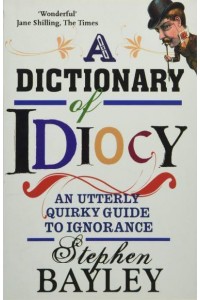 A Dictionary of Idiocy An Utterly Quirky Guide to General Ignorance
