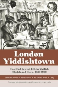 London Yiddishtown East End Jewish Life in Yiddish Sketch and Story, 1930-1950 : Selected Works of Katie Brown, A.M. Kaizer, and I.A. Lisky