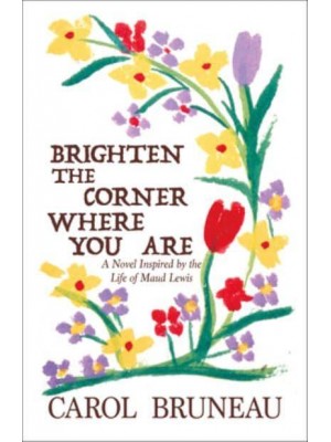 Brighten the Corner Where You Are A Novel Inspired by the Life of Maud Lewis