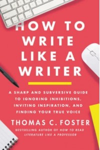 How to Write Like a Writer A Sharp and Subversive Guide to Ignoring Inhibitions, Inviting Inspiration, and Finding Your True Voice