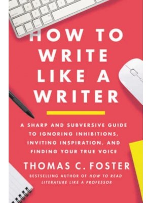 How to Write Like a Writer A Sharp and Subversive Guide to Ignoring Inhibitions, Inviting Inspiration, and Finding Your True Voice