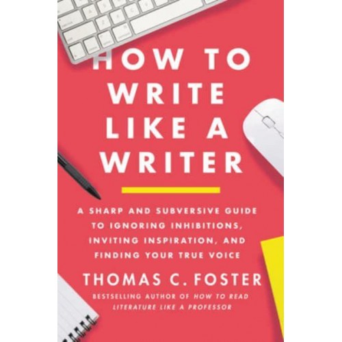 How to Write Like a Writer A Sharp and Subversive Guide to Ignoring Inhibitions, Inviting Inspiration, and Finding Your True Voice