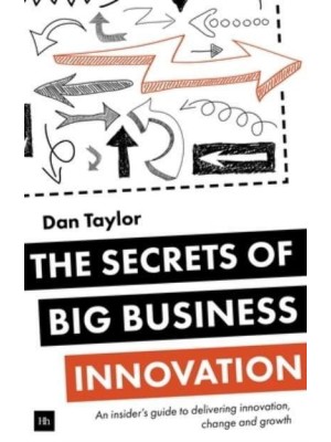 The Secrets of Big Business Innovation An Insider's Guide to Delivering Innovation, Change and Growth
