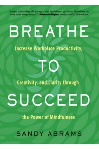 Breathe to Succeed Increase Workplace Productivity, Creativity, and Clarity Through the Power of Mindfulness