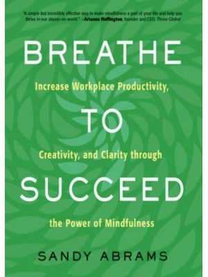 Breathe to Succeed Increase Workplace Productivity, Creativity, and Clarity Through the Power of Mindfulness