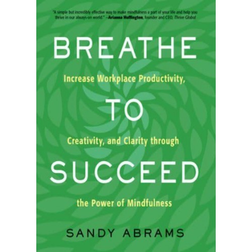 Breathe to Succeed Increase Workplace Productivity, Creativity, and Clarity Through the Power of Mindfulness