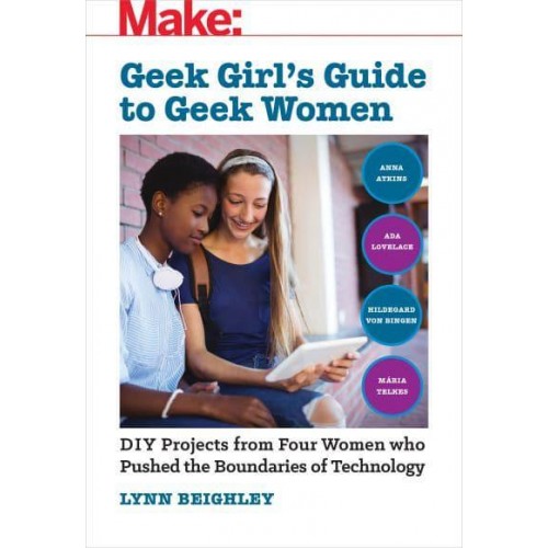 Geek Girl's Guide to Geek Women DIY Projects from Four Women Who Pushed the Boundaries of Technology - Make