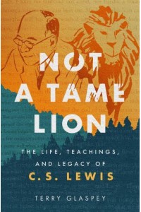 Not a Tame Lion The Life, Teachings, and Legacy of C.S. Lewis