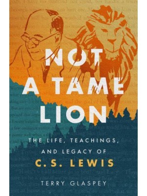 Not a Tame Lion The Life, Teachings, and Legacy of C.S. Lewis