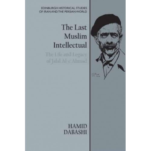 The Last Muslim Intellectual The Life and Legacy of Jalal Al-E Ahmad - Edinburgh Historical Studies of Iran and the Persian World
