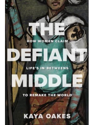 The Defiant Middle How Women Claim Life's In-Betweens to Remake the World