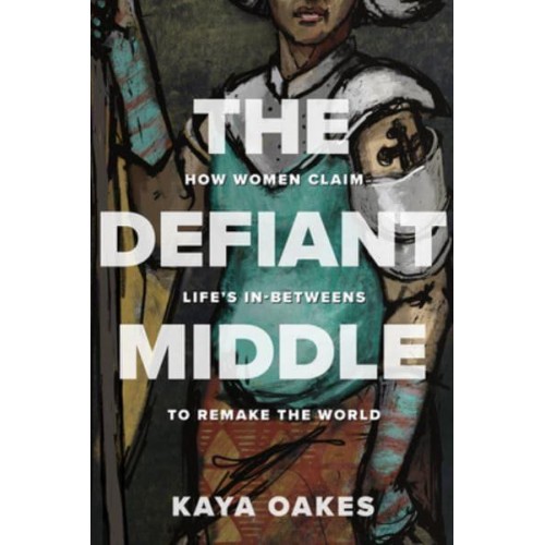 The Defiant Middle How Women Claim Life's In-Betweens to Remake the World