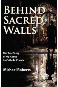 Behind Sacred Walls The True Story of My Abuse by Catholic Priests