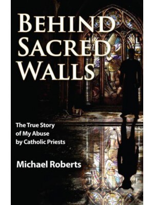 Behind Sacred Walls The True Story of My Abuse by Catholic Priests