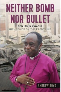 Neither Bomb nor Bullet Benjamin Kwashi : Archbishop on the Front Line