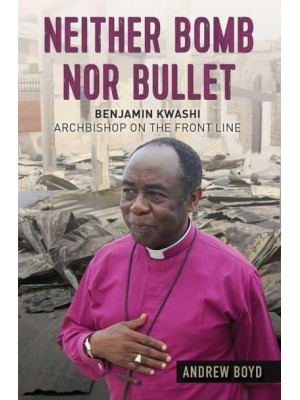 Neither Bomb nor Bullet Benjamin Kwashi : Archbishop on the Front Line