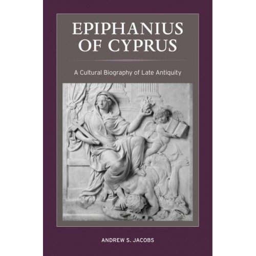 Epiphanius of Cyprus A Cultural Biography of Late Antiquity - Christianity in Late Antiquity