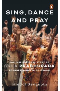 Sing, Dance and Pray The Inspirational Story of Srila Prabhupada Founder-Acharya of Iskcon