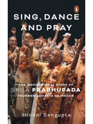 Sing, Dance and Pray The Inspirational Story of Srila Prabhupada Founder-Acharya of Iskcon