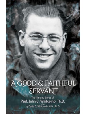 A Good & Faithful Servant The Life and Times of Prof. John C. Whitcomb, Th.D.