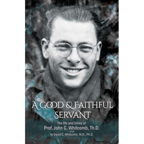 A Good & Faithful Servant The Life and Times of Prof. John C. Whitcomb, Th.D.