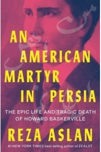 An American Martyr in Persia The Epic Life and Tragic Death of Howard Baskerville