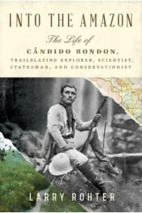 Into the Amazon The Life of Cândido Rondon, Trailblazing Explorer, Scientist, Statesman, and Conservationist